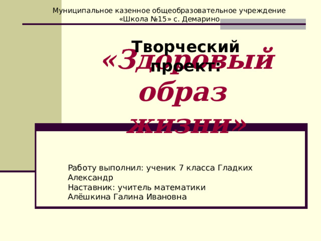 Муниципальное казенное общеобразовательное учреждение «Школа №15» с. Демарино Творческий проект: «Здоровый образ  жизни» Работу выполнил: ученик 7 класса Гладких Александр Наставник: учитель математики Алёшкина Галина Ивановна 