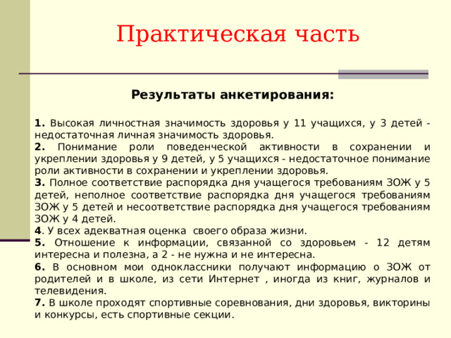 Практическая часть Результаты анкетирования:  1. Высокая личностная значимость здоровья у 11 учащихся, у 3 детей - недостаточная личная значимость здоровья. 2. Понимание роли поведенческой активности в сохранении и укреплении здоровья у 9 детей, у 5 учащихся - недостаточное понимание роли активности в сохранении и укреплении здоровья. 3. Полное соответствие распорядка дня учащегося требованиям ЗОЖ у 5 детей, неполное соответствие распорядка дня учащегося требованиям ЗОЖ у 5 детей и несоответствие распорядка дня учащегося требованиям ЗОЖ у 4 детей. 4 . У всех адекватная оценка своего образа жизни. 5. Отношение к информации, связанной со здоровьем - 12 детям интересна и полезна, а 2 - не нужна и не интересна. 6. В основном мои одноклассники получают информацию о ЗОЖ от родителей и в школе, из сети Интернет , иногда из книг, журналов и телевидения. 7. В школе проходят спортивные соревнования, дни здоровья, викторины и конкурсы, есть спортивные секции. 
