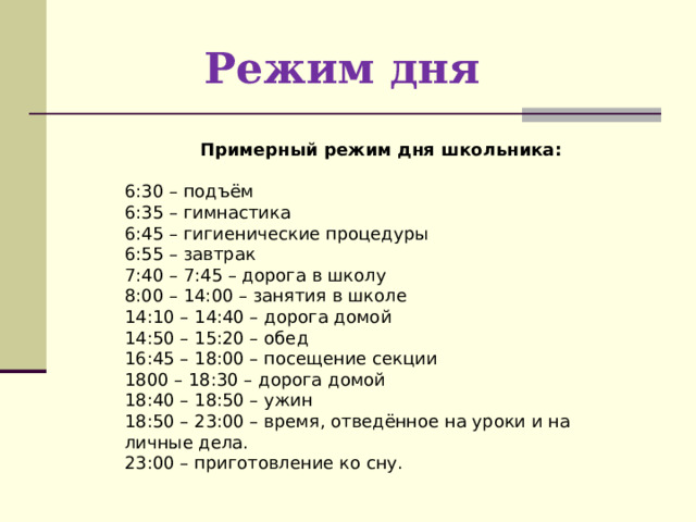 Режим дня   Примерный режим дня школьника:  6:30 – подъём 6:35 – гимнастика 6:45 – гигиенические процедуры 6:55 – завтрак 7:40 – 7:45 – дорога в школу 8:00 – 14:00 – занятия в школе 14:10 – 14:40 – дорога домой 14:50 – 15:20 – обед 16:45 – 18:00 – посещение секции 1800 – 18:30 – дорога домой 18:40 – 18:50 – ужин 18:50 – 23:00 – время, отведённое на уроки и на личные дела. 23:00 – приготовление ко сну. 