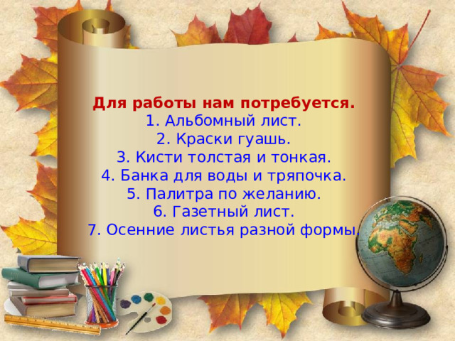 Для работы нам потребуется.  1. Альбомный лист.  2. Краски гуашь.  3. Кисти толстая и тонкая.  4. Банка для воды и тряпочка.  5. Палитра по желанию.  6. Газетный лист.  7. Осенние листья разной формы.   