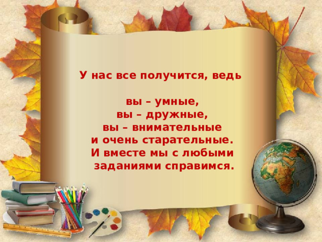  У нас все получится, ведь     вы – умные,  вы – дружные,  вы – внимательные  и очень старательные.  И вместе мы с любыми  заданиями справимся.   
