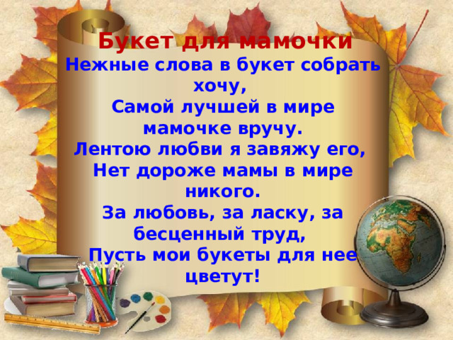  Букет для мамочки  Нежные слова в букет собрать хочу,  Самой лучшей в мире мамочке вручу.  Лентою любви я завяжу его,  Нет дороже мамы в мире никого.  За любовь, за ласку, за бесценный труд,  Пусть мои букеты для нее цветут!      