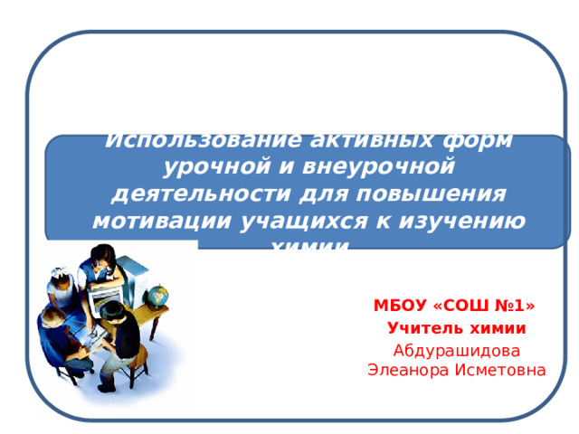 Использование активных форм урочной и внеурочной деятельности для повышения мотивации учащихся к изучению химии МБОУ «СОШ №1» Учитель химии Абдурашидова Элеанора Исметовна 