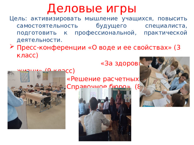 Деловые игры Цель: активизировать мышление учащихся, повысить самостоятельность будущего специалиста, подготовить к профессиональной, практической деятельности. Пресс-конференции «О воде и ее свойствах» (3 класс)  «За здоровый образ жизни» (9 класс) Ролевая игра «Решение расчетных задач» «Справочное бюро» (8 класс) 