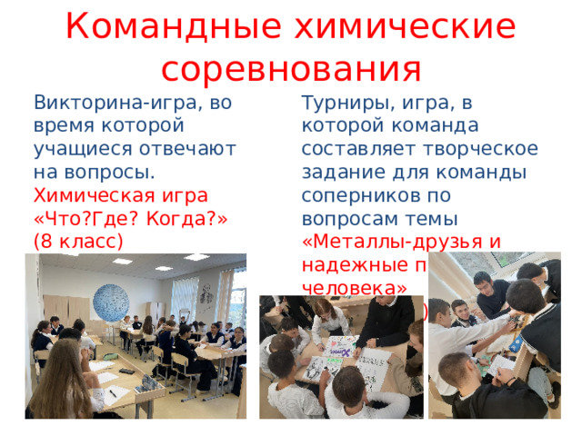 Командные химические соревнования Викторина-игра, во время которой учащиеся отвечают на вопросы. Турниры, игра, в которой команда составляет творческое задание для команды соперников по вопросам темы Химическая игра «Что?Где? Когда?» «Металлы-друзья и надежные помощники человека» (8 класс)  (9 класс) 