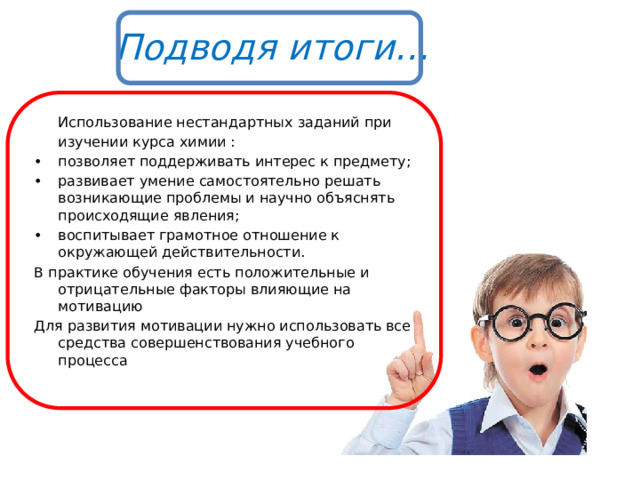 Подводя итоги…  Использование нестандартных заданий при изучении курса химии : •  позволяет поддерживать интерес к предмету; •  развивает умение самостоятельно решать возникающие проблемы и научно объяснять происходящие явления; •  воспитывает грамотное отношение к окружающей действительности. В практике обучения есть положительные и отрицательные факторы влияющие на мотивацию Для развития мотивации нужно использовать все средства совершенствования учебного процесса  