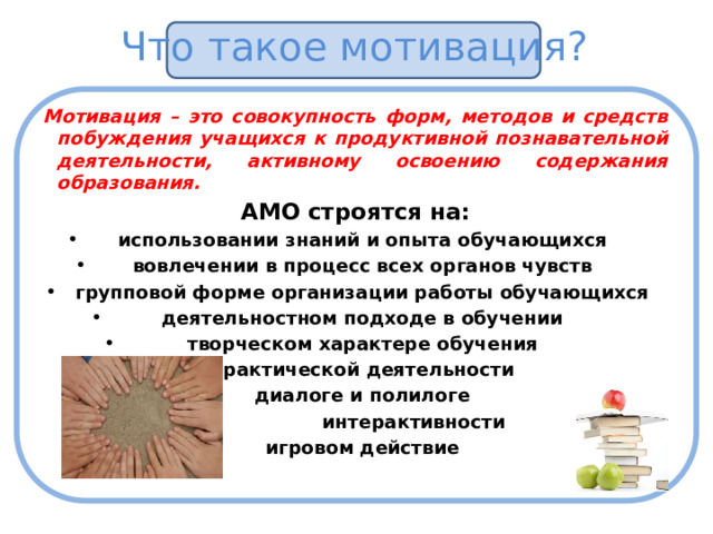 Что такое мотивация? Мотивация – это совокупность форм, методов и средств побуждения учащихся к продуктивной познавательной деятельности, активному освоению содержания образования. АМО строятся на: использовании знаний и опыта обучающихся вовлечении в процесс всех органов чувств групповой форме организации работы обучающихся деятельностном подходе в обучении творческом характере обучения практической деятельности диалоге и полилоге  интерактивности игровом действие 