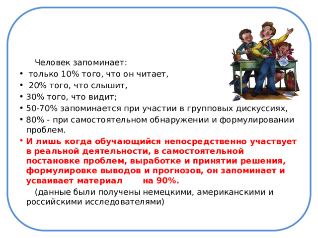  Человек запоминает:  только 10% того, что он читает,  20% того, что слышит, 30% того, что видит; 50-70% запоминается при участии в групповых дискуссиях, 80% - при самостоятельном обнаружении и формулировании проблем. И лишь когда обучающийся непосредственно участвует в реальной деятельности, в самостоятельной постановке проблем, выработке и принятии решения, формулировке выводов и прогнозов, он запоминает и усваивает материал на 90%.  (данные были получены немецкими, американскими и российскими исследователями) 