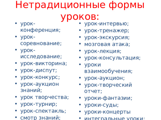 Нетрадиционные формы уроков: урок-интервью; урок-тренажер; урок-экскурсия; мозговая атака; урок-лекция; урок-консультация; уроки взаимообучения; урок-аукцион; урок-творческий отчет; уроки-фантазии; уроки-суды; уроки-концерты интегральные уроки; урок-мастерская. урок-конференция; урок-соревнование; урок-исследование; урок-викторина; урок-диспут; урок-конкурс; урок-аукцион знаний; урок творчества; урок-турнир; урок-спектакль; смотр знаний; урок-зачет; урок-путешествие; урок-диалог; 