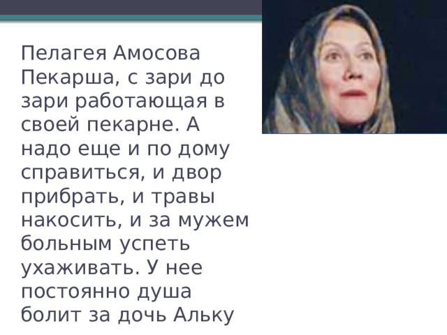Пелагея Амосова  Пекарша, с зари до зари работающая в своей пекарне. А надо еще и по дому справиться, и двор прибрать, и травы накосить, и за мужем больным успеть ухаживать. У нее постоянно душа болит за дочь Альку 