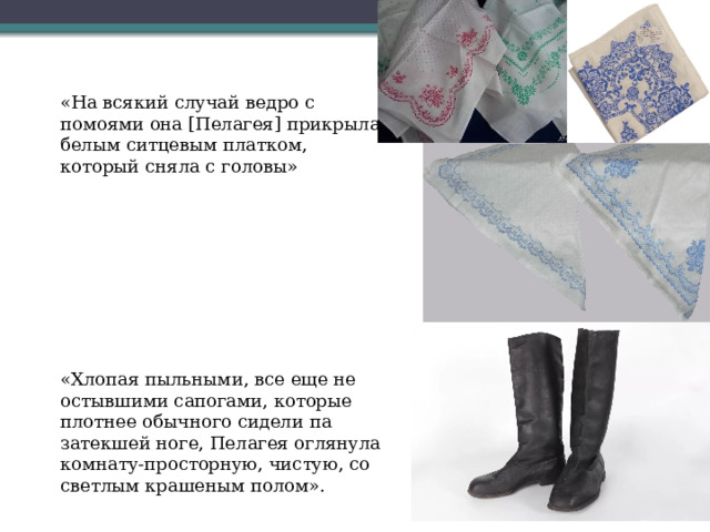 «На всякий случай ведро с помоями она [Пелагея] прикрыла белым ситцевым платком, который сняла с головы» «Хлопая пыльными, все еще не остывшими сапогами, которые плотнее обычного сидели па затекшей ноге, Пелагея оглянула комнату-просторную, чистую, со светлым крашеным полом». 