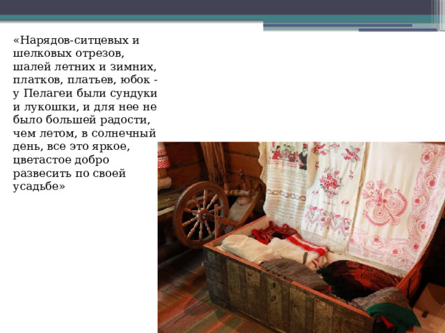 «Нарядов-ситцевых и шелковых отрезов, шалей летних и зимних, платков, платьев, юбок - у Пелагеи были сундуки и лукошки, и для нее не было большей радости, чем летом, в солнечный день, все это яркое, цветастое добро развесить по своей усадьбе» 