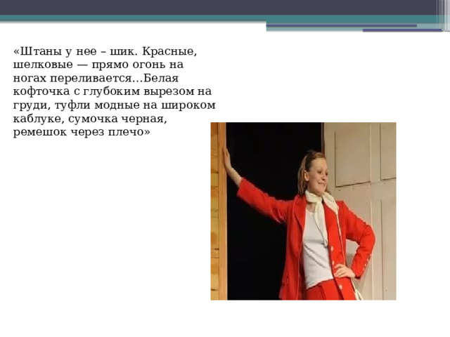 «Штаны у нее – шик. Красные, шелковые — прямо огонь на ногах переливается…Белая кофточка с глубоким вырезом на груди, туфли модные на широком каблуке, сумочка черная, ремешок через плечо» 