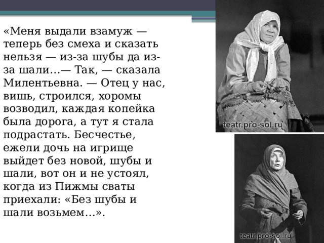 «Меня выдали взамуж — теперь без смеха и сказать нельзя — из-за шубы да из-за шали…— Так, — сказала Милентьевна. — Отец у нас, вишь, строился, хоромы возводил, каждая копейка была дорога, а тут я стала подрастать. Бесчестье, ежели дочь на игрище выйдет без новой, шубы и шали, вот он и не устоял, когда из Пижмы сваты приехали: «Без шубы и шали возьмем…». 