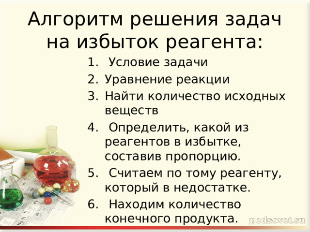 Алгоритм решения задач на избыток реагента:    Условие задачи Уравнение реакции Найти количество исходных веществ  Определить, какой из реагентов в избытке, составив пропорцию.  Считаем по тому реагенту, который в недостатке.  Находим количество конечного продукта. 