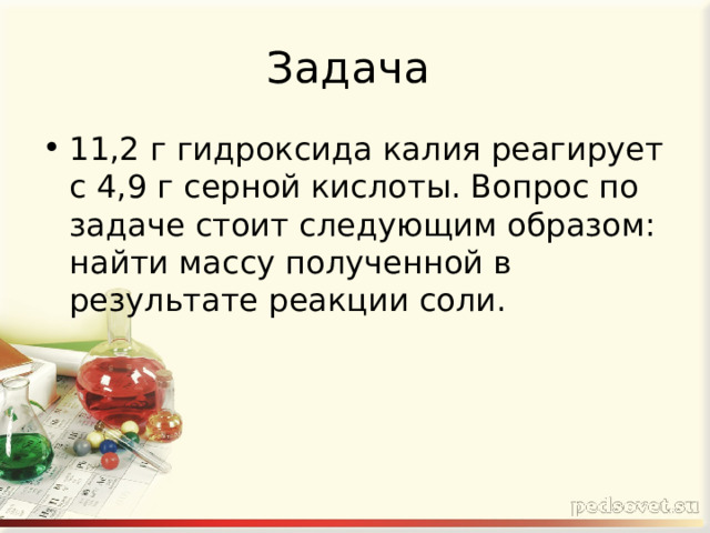 Задача 11,2 г гидроксида калия реагирует с 4,9 г серной кислоты. Вопрос по задаче стоит следующим образом: найти массу полученной в результате реакции соли. 