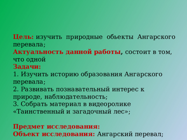 Цель:  изучить природные обьекты Ангарского перевала;  Актуальность данной работы , состоит в том, что одной Задачи:   1. Изучить историю образования Ангарского перевала; 2. Развивать познавательный интерес к природе, наблюдательность; 3. Собрать материал в видеоролике «Таинственный и загадочный лес»; Предмет исследования: Объект исследования: Ангарский перевал; 