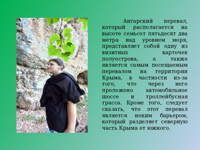  Ангарский перевал, который располагается на высоте семьсот пятьдесят два метра над уровнем моря, представляет собой одну из визитных карточек полуострова, а также является самым посещаемым перевалом на территории Крыма, в частности из-за того, что через него проложено автомобильное шоссе и троллейбусная трасса. Кроме того, следует сказать, что этот перевал является неким барьером, который разделяет северную часть Крыма от южного. 