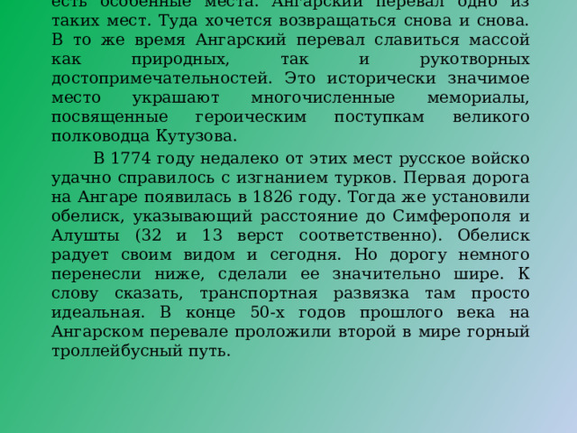 Анга́рский перева́л (Крым), горный перевал в Крымских горах. Название происходит от реки Ангара, правого притока реки Салгир. Каждый уголок Крыма по-своему уникален, оригинален и привлекателен. Но есть особенные места. Ангарский перевал одно из таких мест. Туда хочется возвращаться снова и снова. В то же время Ангарский перевал славиться массой как природных, так и рукотворных достопримечательностей. Это исторически значимое место украшают многочисленные мемориалы, посвященные героическим поступкам великого полководца Кутузова.  В 1774 году недалеко от этих мест русское войско удачно справилось с изгнанием турков. Первая дорога на Ангаре появилась в 1826 году. Тогда же установили обелиск, указывающий расстояние до Симферополя и Алушты (32 и 13 верст соответственно). Обелиск радует своим видом и сегодня. Но дорогу немного перенесли ниже, сделали ее значительно шире. К слову сказать, транспортная развязка там просто идеальная. В конце 50-х годов прошлого века на Ангарском перевале проложили второй в мире горный троллейбусный путь. 