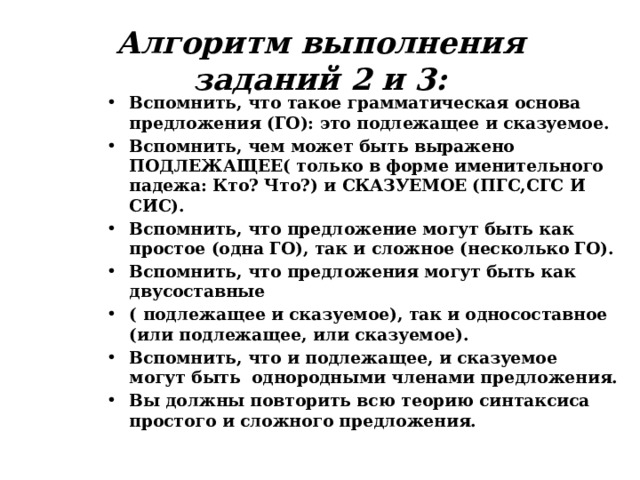 Алгоритм выполнения заданий 2 и 3: Вспомнить, что такое грамматическая основа предложения (ГО): это подлежащее и сказуемое. Вспомнить, чем может быть выражено ПОДЛЕЖАЩЕЕ( только в форме именительного падежа: Кто? Что?) и СКАЗУЕМОЕ (ПГС,СГС И СИС). Вспомнить, что предложение могут быть как простое (одна ГО), так и сложное (несколько ГО). Вспомнить, что предложения могут быть как двусоставные ( подлежащее и сказуемое), так и односоставное (или подлежащее, или сказуемое). Вспомнить, что и подлежащее, и сказуемое могут быть однородными членами предложения. Вы должны повторить всю теорию синтаксиса простого и сложного предложения. 