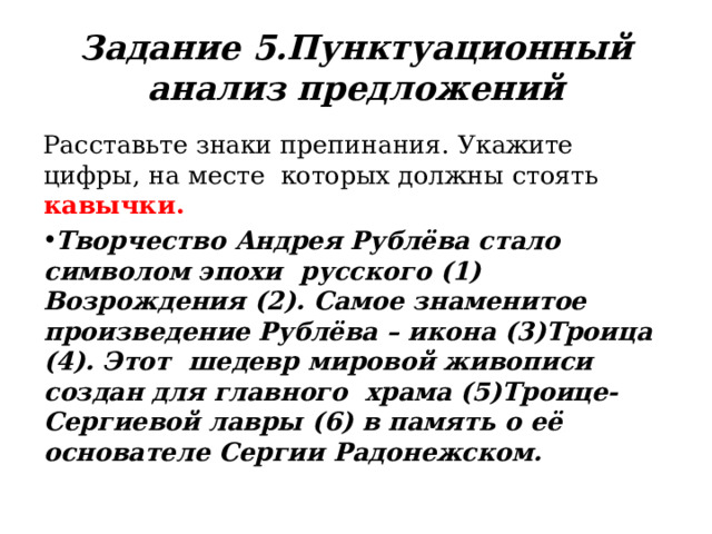 Задание  5. Пунктуационный  анализ предложений Расставьте  знаки  препинания.  Укажите  цифры,  на  месте  которых  должны  стоять  кавычки. Творчество Андрея Рублёва стало символом эпохи  русского  (1) Возрождения  (2).  Самое  знаменитое  произведение Рублёва – икона (3)Троица (4). Этот  шедевр мировой живописи создан для главного  храма (5)Троице-Сергиевой лавры (6) в память о её  основателе  Сергии  Радонежском. 