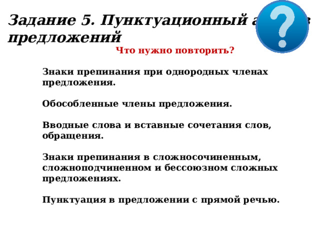 Задание 5. Пунктуационный анализ предложений Что нужно повторить?  Знаки препинания при однородных членах предложения.  Обособленные члены предложения.  Вводные слова и вставные сочетания слов, обращения.  Знаки препинания в сложносочиненным, сложноподчиненном и бессоюзном сложных предложениях.  Пунктуация в предложении с прямой речью. 