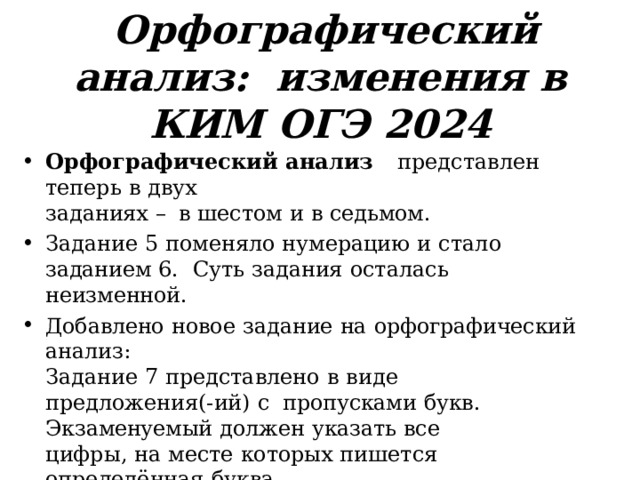 Орфографический  анализ:  изменения  в  КИМ  ОГЭ  2024 Орфографический  анализ  представлен  теперь  в  двух заданиях  –  в  шестом  и  в  седьмом. Задание  5  поменяло  нумерацию  и  стало  заданием  6.  Суть  задания  осталась  неизменной. Добавлено  новое  задание  на  орфографический  анализ: Задание  7  представлено  в  виде  предложения(-ий)  с  пропусками  букв.  Экзаменуемый  должен  указать  все цифры,  на  месте  которых  пишется  определённая  буква. (Спецификация  КИМ ОГЭ  2024,  ФИПИ) 