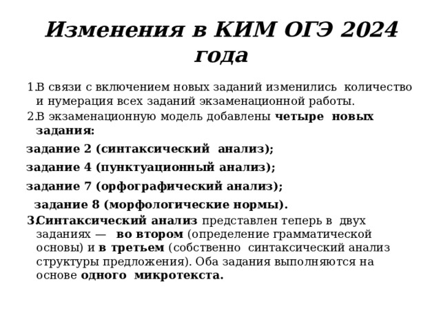 Изменения  в  КИМ  ОГЭ  2024  года В  связи  с  включением  новых  заданий  изменились  количество  и  нумерация  всех  заданий  экзаменационной  работы. В  экзаменационную  модель  добавлены  четыре  новых  задания: задание 2  (синтаксический  анализ);  задание 4  (пунктуационный  анализ);  задание 7 (орфографический анализ);   задание  8  (морфологические нормы). Синтаксический  анализ  представлен  теперь  в  двух  заданиях  —  во  втором  ( определение  грамматической  основы)  и  в  третьем  (собственно  синтаксический  анализ  структуры  предложения). Оба  задания  выполняются  на  основе  одного  микротекста. 