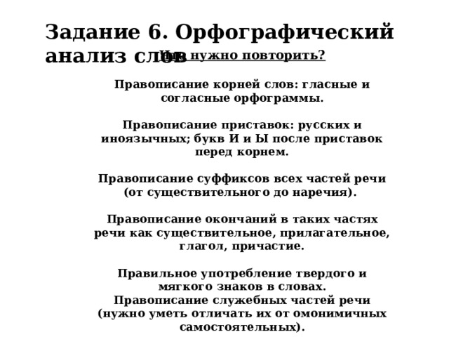 Задание 6. Орфографический анализ слов Что нужно повторить?  Правописание корней слов: гласные и согласные орфограммы.  Правописание приставок: русских и иноязычных; букв И и Ы после приставок перед корнем.  Правописание суффиксов всех частей речи (от существительного до наречия).  Правописание окончаний в таких частях речи как существительное, прилагательное, глагол, причастие.  Правильное употребление твердого и мягкого знаков в словах. Правописание служебных частей речи (нужно уметь отличать их от омонимичных самостоятельных).  Правописание частицы не со словами разных частей речи . 