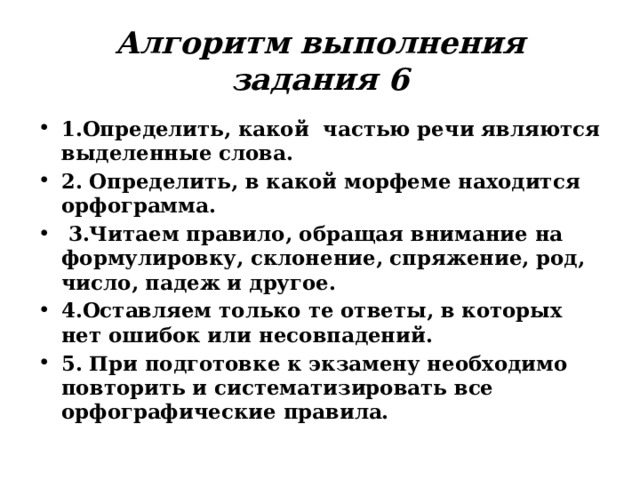 Алгоритм выполнения задания 6 1.Определить, какой частью речи являются выделенные слова. 2. Определить, в какой морфеме находится орфограмма.  3.Читаем правило, обращая внимание на формулировку, склонение, спряжение, род, число, падеж и другое. 4.Оставляем только те ответы, в которых нет ошибок или несовпадений. 5. При подготовке к экзамену необходимо повторить и систематизировать все орфографические правила. 
