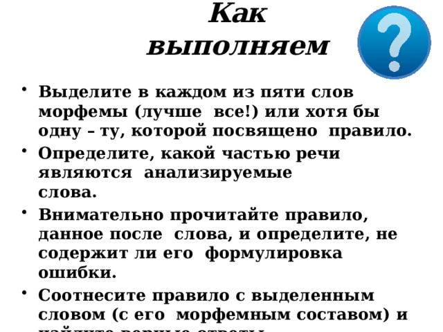 Как  выполняем Выделите  в  каждом  из  пяти  слов морфемы  (лучше  все!) или хотя бы одну – ту, которой посвящено  правило. Определите,  какой  частью  речи являются  анализируемые  слова. Внимательно прочитайте  правило,  данное  после  слова, и  определите, не  содержит  ли  его формулировка  ошибки. Соотнесите  правило  с  выделенным  словом (с  его  морфемным составом)  и  найдите  верные  ответы. 