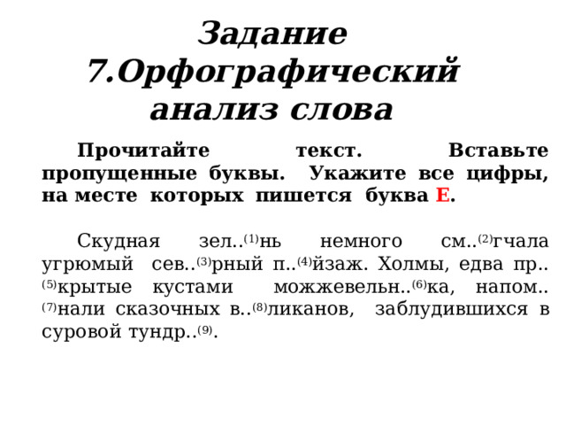 Задание  7.Орфографический анализ слова Прочитайте текст. Вставьте пропущенные буквы.  Укажите  все  цифры, на  месте  которых  пишется  буква  Е . Скудная  зел.. (1) нь  немного см.. (2) гчала  угрюмый  сев.. (3) рный п.. (4) йзаж. Холмы, едва пр.. (5) крытые кустами  можжевельн.. (6) ка, напом.. (7) нали сказочных в.. (8) ликанов, заблудившихся  в  суровой  тундр.. (9) . 