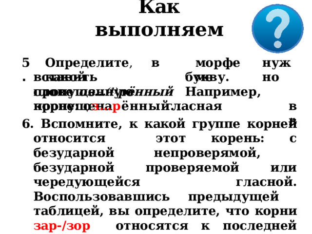Как выполняем 5 . Опред е л и т е ,  в  како й мо р феме н уж н о вставить  пропущенную букв у .  Наприме р ,  в в слове  оз… (1) рённый  пропущена  гласная корне:  о з…р ённый. 6. Вспомните, к  какой группе корней относится этот  корень:  с  безударной  непроверямой,  безударной проверяемой или чередующейся  гласной.  Воспользовавшись  предыдущей  таблицей, вы определите, что корни зар-/зор  относятся  к  последней  группе. 