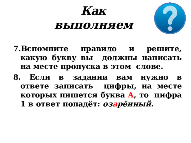 Как выполняем Вспомните правило и решите, какую букву вы  должны написать на месте пропуска  в этом  слове.  Если в задании вам нужно в ответе записать  цифры, на месте которых пишется буква А , то  цифра  1  в  ответ  попадёт:  оз а рённый. 