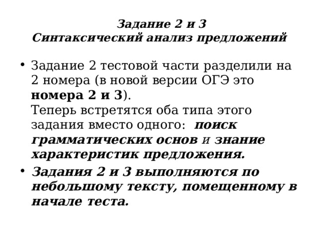  Задание  2 и 3  Синтаксический анализ предложений Задание 2 тестовой части разделили на 2 номера (в новой версии ОГЭ это номера 2 и 3 ).  Теперь встретятся оба типа этого задания вместо одного:   поиск грамматических основ и знание характеристик предложения. Задания 2 и 3 выполняются по небольшому тексту, помещенному в начале теста.  