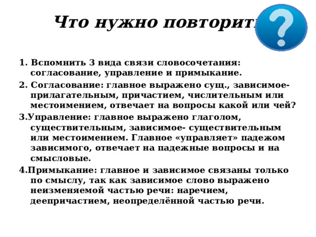 Что нужно повторить   1. Вспомнить 3 вида связи словосочетания: согласование, управление и примыкание. 2. Согласование: главное выражено сущ., зависимое-прилагательным, причастием, числительным или местоимением, отвечает на вопросы какой или чей? 3.Управление: главное выражено глаголом, существительным, зависимое- существительным или местоимением. Главное «управляет» падежом зависимого, отвечает на падежные вопросы и на смысловые. 4.Примыкание: главное и зависимое связаны только по смыслу, так как зависимое слово выражено неизменяемой частью речи: наречием, деепричастием, неопределённой частью речи. 