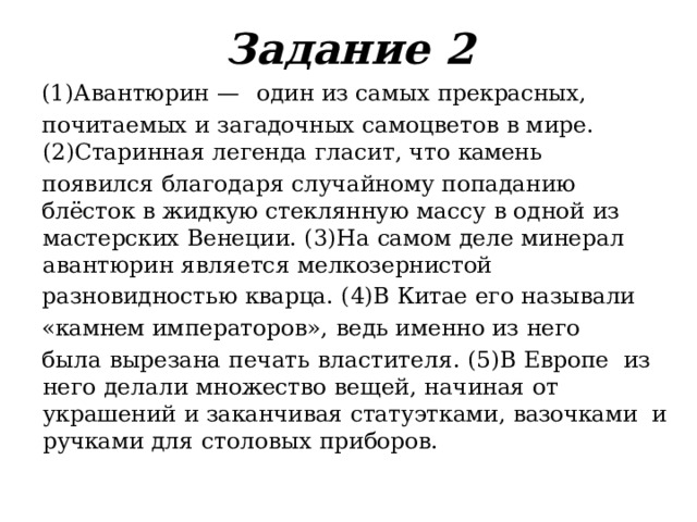 Задание  2 (1)Авантюрин  —  один  из  самых  прекрасных, почитаемых  и  загадочных  самоцветов  в  мире.  (2)Старинная  легенда  гласит,  что  камень появился  благодаря  случайному  попаданию блёсток  в  жидкую  стеклянную  массу  в  одной  из  мастерских  Венеции.  (3)На  самом  деле  минерал  авантюрин  является  мелкозернистой разновидностью  кварца.  (4)В  Китае  его  называли «камнем  императоров»,  ведь  именно  из  него была  вырезана  печать  властителя.  (5)В  Европе  из  него  делали  множество  вещей,  начиная  от  украшений  и  заканчивая  статуэтками,  вазочками  и  ручками  для  столовых  приборов. 