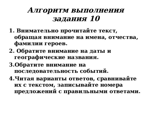 Алгоритм выполнения задания 10 1. Внимательно прочитайте текст, обращая внимание на имена, отчества, фамилии героев. 2. Обратите внимание на даты и географические названия. 3.Обратите внимание на последовательность событий. 4.Читая варианты ответов, сравнивайте их с текстом, записывайте номера предложений с правильными ответами. 