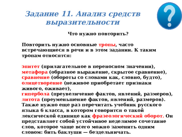 Задание 11. Анализ средств выразительности Что нужно повторить?  Повторить нужно основные тропы , часто встречающиеся в речи и в этом задании. К таким тропам относятся:  эпитет (прилагательное в переносном значении), метафора (образное выражение, скрытое сравнение), сравнение (обороты со словами как, словно, будто), олицетворение (неживое приобретает признаки живого, оживает), гипербола (преувеличение фактов, явлений, размеров), литота (преуменьшение фактов, явлений, размеров). Также нужно еще раз перечитать учебник русского языка 6 класса, в котором говорится о такой лексической единице как фразеологический оборот. Он представляет собой устойчивое неделимое сочетание слов, которое чаще всего можно заменить одним словом: бить баклуши — бездельничать. 