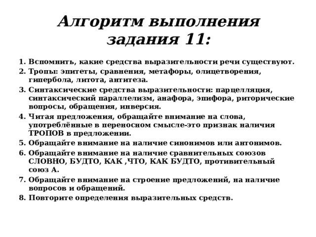 Алгоритм выполнения задания 11: 1. Вспомнить, какие средства выразительности речи существуют. 2. Тропы: эпитеты, сравнения, метафоры, олицетворения, гипербола, литота, антитеза. 3. Синтаксические средства выразительности: парцелляция, синтаксический параллелизм, анафора, эпифора, риторические вопросы, обращения, инверсия. 4. Читая предложения, обращайте внимание на слова, употреблённые в переносном смысле-это признак наличия ТРОПОВ в предложении. 5. Обращайте внимание на наличие синонимов или антонимов. 6. Обращайте внимание на наличие сравнительных союзов СЛОВНО, БУДТО, КАК ,ЧТО, КАК БУДТО, противительный союз А. 7. Обращайте внимание на строение предложений, на наличие вопросов и обращений. 8. Повторите определения выразительных средств. 