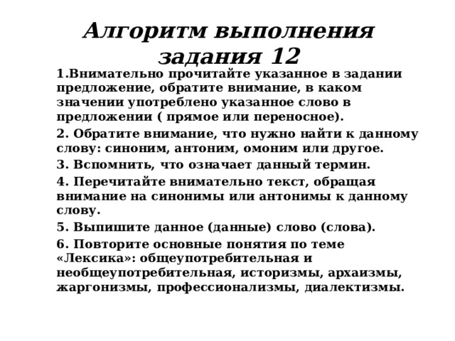 Алгоритм выполнения задания 12 1.Внимательно прочитайте указанное в задании предложение, обратите внимание, в каком значении употреблено указанное слово в предложении ( прямое или переносное). 2. Обратите внимание, что нужно найти к данному слову: синоним, антоним, омоним или другое. 3. Вспомнить, что означает данный термин. 4. Перечитайте внимательно текст, обращая внимание на синонимы или антонимы к данному слову. 5. Выпишите данное (данные) слово (слова). 6. Повторите основные понятия по теме «Лексика»: общеупотребительная и необщеупотребительная, историзмы, архаизмы, жаргонизмы, профессионализмы, диалектизмы. 