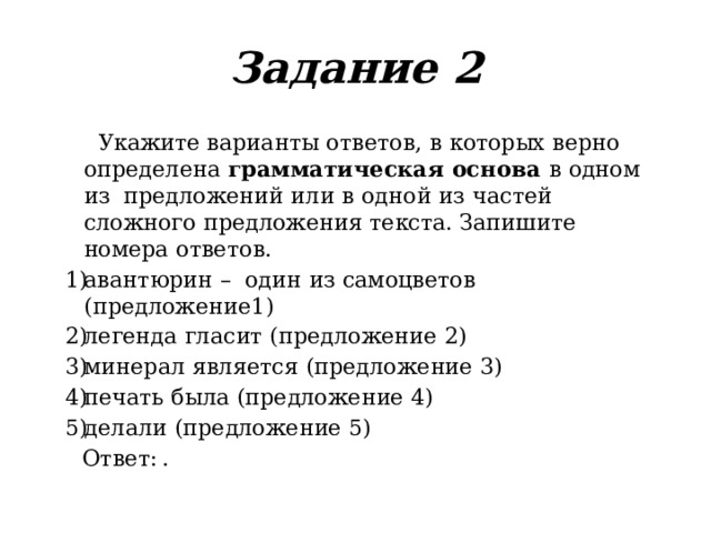 Задание  2  Укажите  варианты  ответов,  в  которых  верно  определена  грамматическая  основа  в  одном  из  предложений  или  в  одной  из  частей  сложного  предложения  текста.  Запишите  номера  ответов. авантюрин  –  один  из  самоцветов  (предложение 1) легенда  гласит  (предложение  2) минерал  является  (предложение  3) печать  была  (предложение  4) делали (предложение  5)  Ответ:  . 