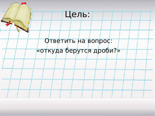 Цель:  Ответить на вопрос:  «откуда берутся дроби?» 