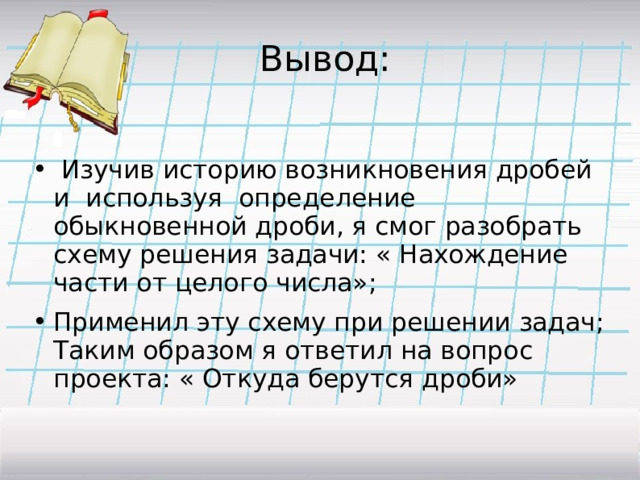  Вывод:  Изучив историю возникновения дробей и используя определение обыкновенной дроби, я смог разобрать схему решения задачи: « Нахождение части от целого числа»; Применил эту схему при решении задач; Таким образом я ответил на вопрос проекта: « Откуда берутся дроби»  