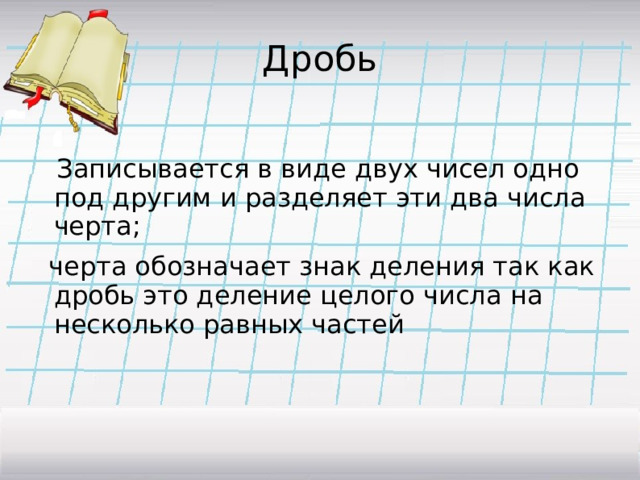 Дробь  Записывается в виде двух чисел одно под другим и разделяет эти два числа черта;  черта обозначает знак деления так как дробь это деление целого числа на несколько равных частей 
