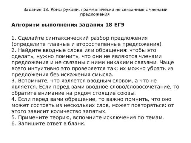 Задание 18. Конструкции, грамматически не связанные с членами предложения Алгоритм выполнения задания 18 ЕГЭ  1. Сделайте синтаксический разбор предложения (определите главные и второстепенные предложения).  2. Найдите вводные слова или обращения: чтобы это сделать, нужно помнить, что они не являются членами предложения и не связаны с ними никакими связями. Чаще всего интуитивно это проверяется так: их можно убрать из предложения без искажения смысла.  3. Вспомните, что является вводным словом, а что не является. Если перед вами вводное слово/словосочетание, то обратите внимание на рядом стоящие союзы.  4. Если перед вами обращение, то важно помнить, что оно может состоять из нескольких слов, может повторяться: от этого зависит количество запятых.  5. Примените теорию, вспомните исключения по темам.  6. Запишите ответ в бланк. 