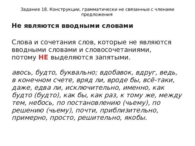 Задание 18. Конструкции, грамматически не связанные с членами предложения Не являются вводными словами  Слова и сочетания слов, которые не являются вводными словами и словосочетаниями, потому  НЕ  выделяются запятыми.   авось, будто, буквально; вдобавок, вдруг, ведь, в конечном счете, вряд ли, вроде бы, всё-таки, даже, едва ли, исключительно, именно, как будто (будто), как бы, как раз, к тому же, между тем, небось, по постановлению (чьему), по решению (чьему), почти, приблизительно, примерно, просто, решительно, якобы.   