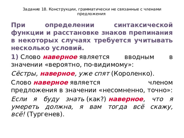 Задание 18. Конструкции, грамматически не связанные с членами предложения При определении синтаксической функции и расстановке знаков препинания в некоторых случаях требуется учитывать несколько условий. 1)  Слово  наверное  является вводным в значении «вероятно, по-видимому»: Сёстры,  наверное , уже спят  (Короленко). Слово  наверное  является членом предложения в значении «несомненно, точно»: Если я буду знать  (как?)  наверное , что я умереть должна, я вам тогда всё скажу, всё!  (Тургенев). 