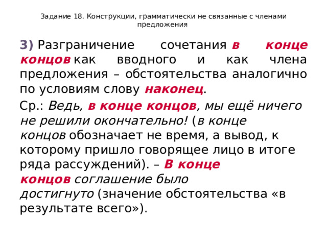 Задание 18. Конструкции, грамматически не связанные с членами предложения 3)  Разграничение сочетания  в конце концов  как вводного и как члена предложения – обстоятельства аналогично по условиям слову  наконец . Ср.:  Ведь,  в конце концов , мы ещё ничего не решили окончательно!  ( в конце концов  обозначает не время, а вывод, к которому пришло говорящее лицо в итоге ряда рассуждений). –  В конце концов  соглашение было достигнуто  (значение обстоятельства «в результате всего»). 