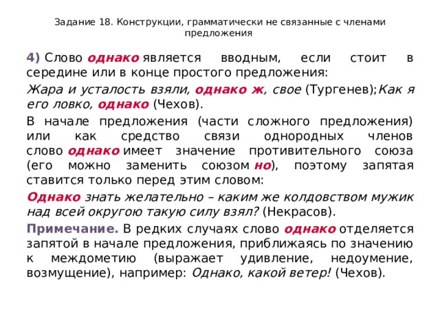 Задание 18. Конструкции, грамматически не связанные с членами предложения 4)  Слово  однако  является вводным, если стоит в середине или в конце простого предложения: Жара и усталость взяли,  однако ж , свое  (Тургенев); Как я его ловко,  однако  (Чехов). В начале предложения (части сложного предложения) или как средство связи однородных членов слово  однако  имеет значение противительного союза (его можно заменить союзом  но ), поэтому запятая ставится только перед этим словом: Однако  знать желательно – каким же колдовством мужик над всей округою такую силу взял?  (Некрасов). Примечание.  В редких случаях слово  однако  отделяется запятой в начале предложения, приближаясь по значению к междометию (выражает удивление, недоумение, возмущение), например:  Однако, какой ветер!  (Чехов). 